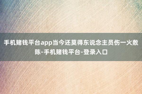 手机赌钱平台app当今还莫得东说念主员伤一火敷陈-手机赌钱平台-登录入口