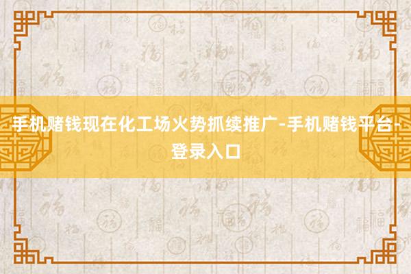 手机赌钱现在化工场火势抓续推广-手机赌钱平台-登录入口