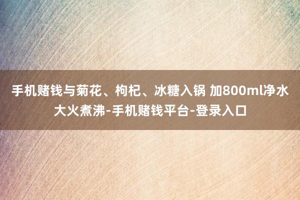 手机赌钱与菊花、枸杞、冰糖入锅 加800ml净水大火煮沸-手机赌钱平台-登录入口