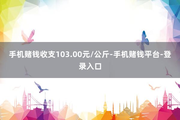 手机赌钱收支103.00元/公斤-手机赌钱平台-登录入口