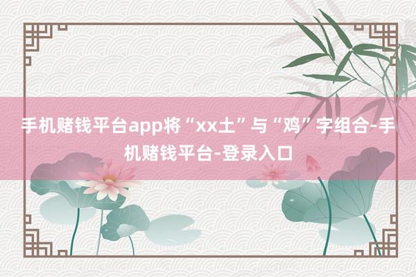 手机赌钱平台app将“xx土”与“鸡”字组合-手机赌钱平台-登录入口