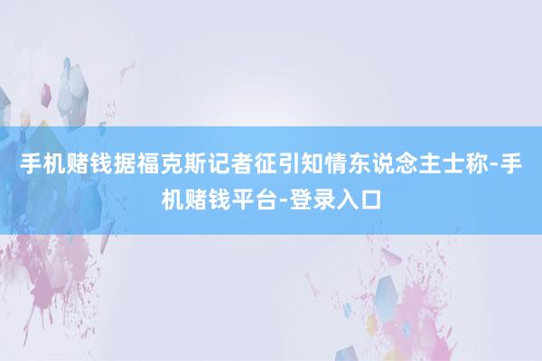 手机赌钱据福克斯记者征引知情东说念主士称-手机赌钱平台-登录入口