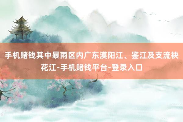 手机赌钱其中暴雨区内广东漠阳江、鉴江及支流袂花江-手机赌钱平台-登录入口