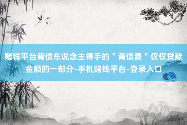 赌钱平台背债东说念主得手的＂背债费＂仅仅贷款金额的一部分-手机赌钱平台-登录入口