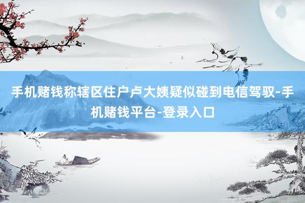 手机赌钱称辖区住户卢大姨疑似碰到电信驾驭-手机赌钱平台-登录入口