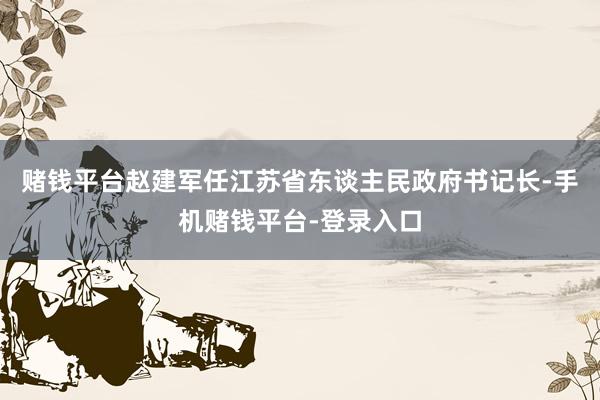 赌钱平台赵建军任江苏省东谈主民政府书记长-手机赌钱平台-登录入口