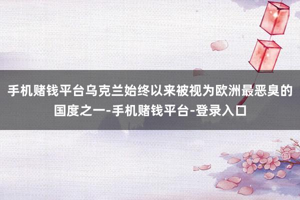 手机赌钱平台乌克兰始终以来被视为欧洲最恶臭的国度之一-手机赌钱平台-登录入口