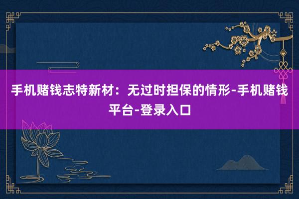 手机赌钱志特新材：无过时担保的情形-手机赌钱平台-登录入口