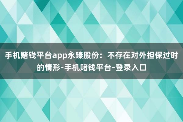 手机赌钱平台app永臻股份：不存在对外担保过时的情形-手机赌钱平台-登录入口
