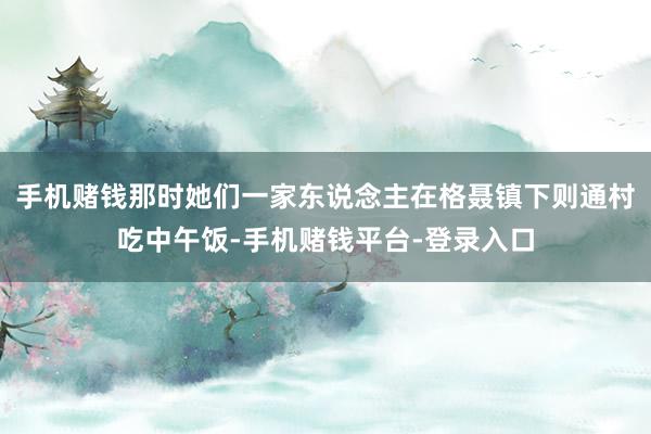 手机赌钱那时她们一家东说念主在格聂镇下则通村吃中午饭-手机赌钱平台-登录入口