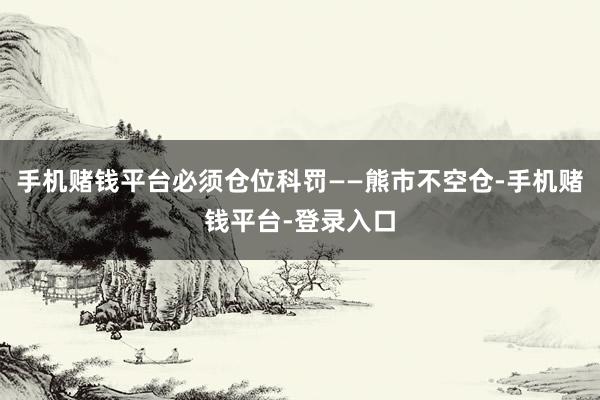 手机赌钱平台必须仓位科罚——熊市不空仓-手机赌钱平台-登录入口