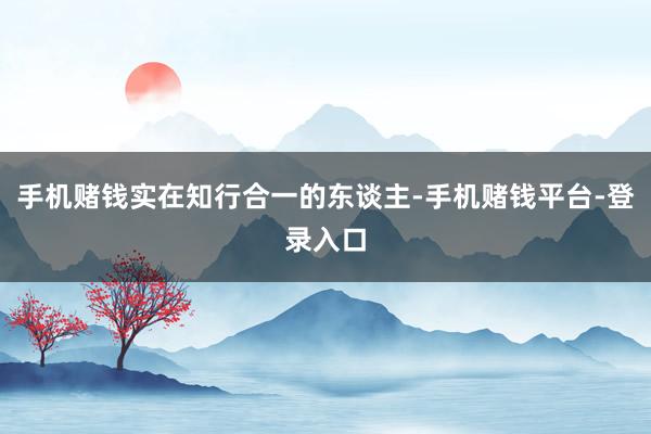 手机赌钱实在知行合一的东谈主-手机赌钱平台-登录入口