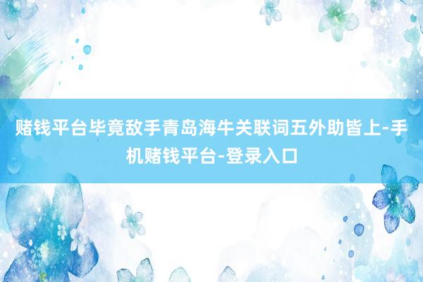 赌钱平台毕竟敌手青岛海牛关联词五外助皆上-手机赌钱平台-登录入口