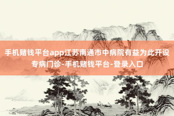 手机赌钱平台app江苏南通市中病院有益为此开设专病门诊-手机赌钱平台-登录入口