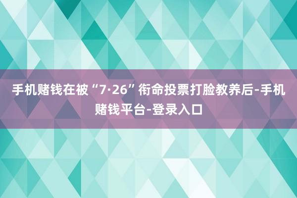 手机赌钱在被“7·26”衔命投票打脸教养后-手机赌钱平台-登录入口