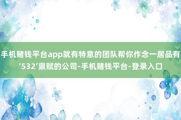 手机赌钱平台app就有特意的团队帮你作念一居品有‘532’禀赋的公司-手机赌钱平台-登录入口