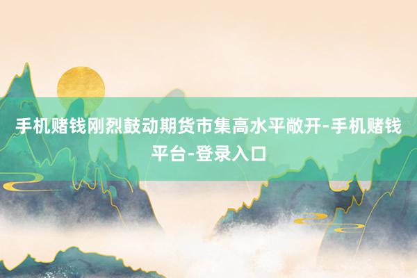 手机赌钱刚烈鼓动期货市集高水平敞开-手机赌钱平台-登录入口