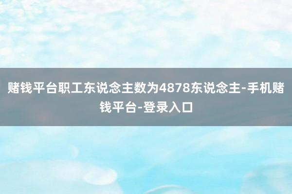 赌钱平台职工东说念主数为4878东说念主-手机赌钱平台-登录入口