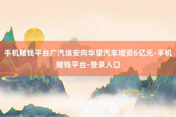 手机赌钱平台广汽埃安向华望汽车增资6亿元-手机赌钱平台-登录入口