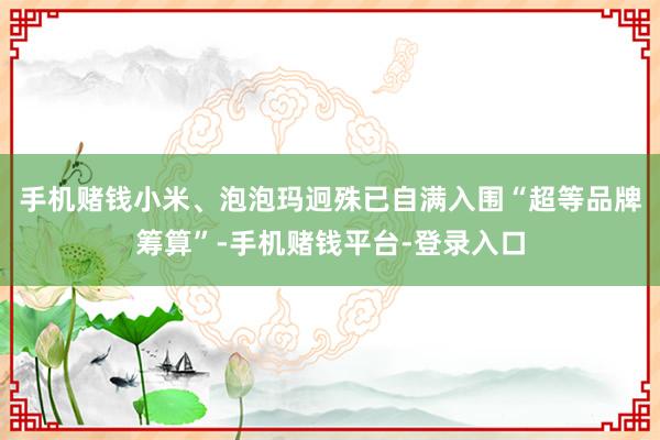 手机赌钱小米、泡泡玛迥殊已自满入围“超等品牌筹算”-手机赌钱平台-登录入口