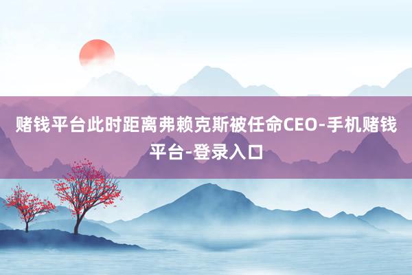 赌钱平台此时距离弗赖克斯被任命CEO-手机赌钱平台-登录入口