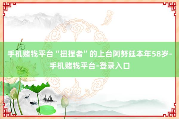 手机赌钱平台“扭捏者”的上台阿努廷本年58岁-手机赌钱平台-登录入口