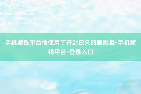 手机赌钱平台他使用了开封已久的眼影盘-手机赌钱平台-登录入口