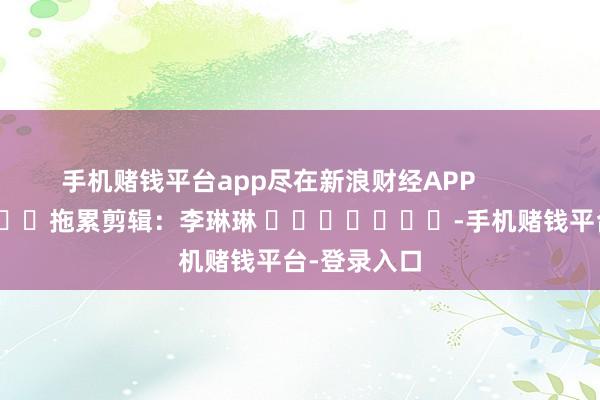 手机赌钱平台app尽在新浪财经APP            						拖累剪辑:李琳琳 							-手机赌钱平台-登录入口