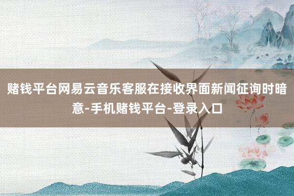 赌钱平台网易云音乐客服在接收界面新闻征询时暗意-手机赌钱平台-登录入口