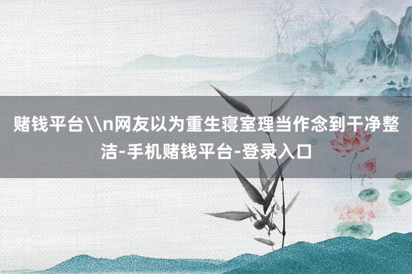 赌钱平台\n网友以为重生寝室理当作念到干净整洁-手机赌钱平台-登录入口