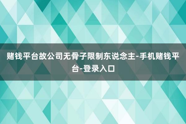 赌钱平台故公司无骨子限制东说念主-手机赌钱平台-登录入口