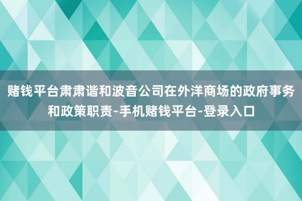 赌钱平台肃肃谐和波音公司在外洋商场的政府事务和政策职责-手机赌钱平台-登录入口