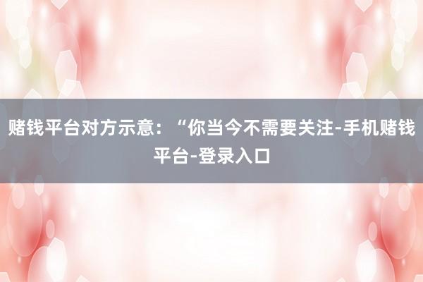 赌钱平台对方示意：“你当今不需要关注-手机赌钱平台-登录入口