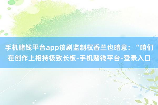 手机赌钱平台app该剧监制权香兰也暗意:“咱们在创作上相持极致长板-手机赌钱平台-登录入口