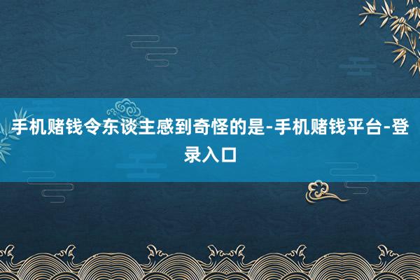 手机赌钱令东谈主感到奇怪的是-手机赌钱平台-登录入口