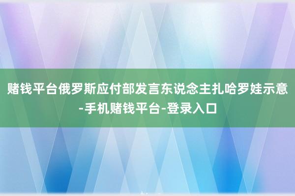 赌钱平台俄罗斯应付部发言东说念主扎哈罗娃示意-手机赌钱平台-登录入口