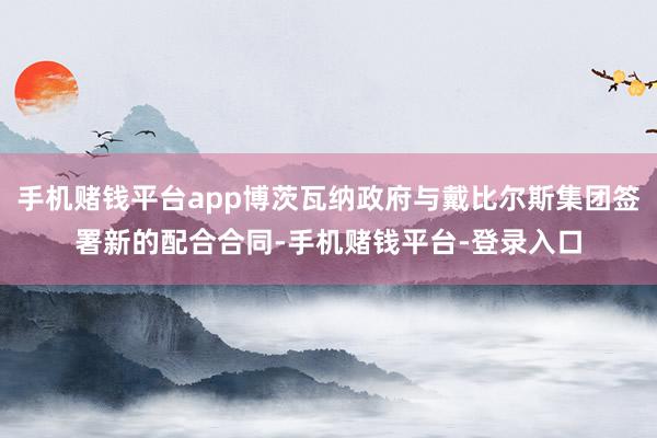 手机赌钱平台app博茨瓦纳政府与戴比尔斯集团签署新的配合合同-手机赌钱平台-登录入口