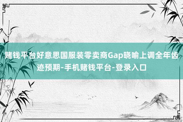 赌钱平台好意思国服装零卖商Gap晓喻上调全年齿迹预期-手机赌钱平台-登录入口