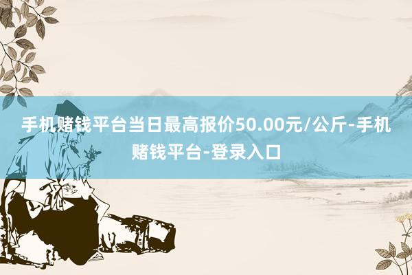 手机赌钱平台当日最高报价50.00元/公斤-手机赌钱平台-登录入口