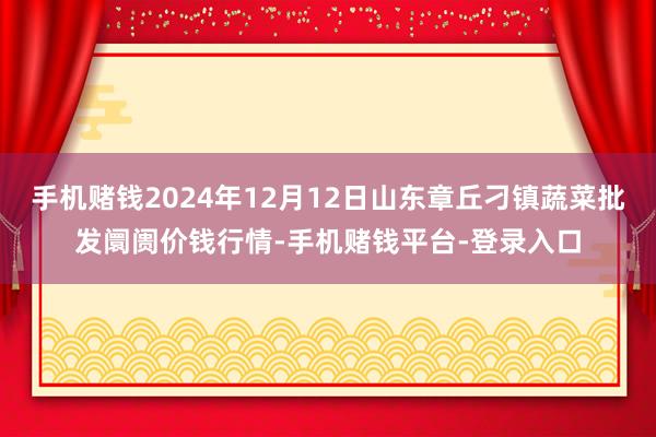 手机赌钱2024年12月12日山东章丘刁镇蔬菜批发阛阓价钱行情-手机赌钱平台-登录入口