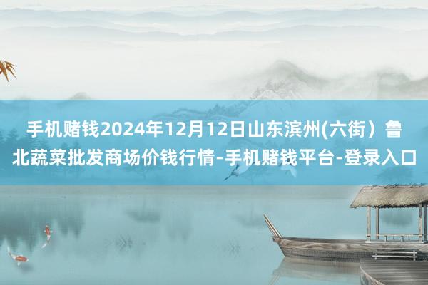 手机赌钱2024年12月12日山东滨州(六街）鲁北蔬菜批发商场价钱行情-手机赌钱平台-登录入口