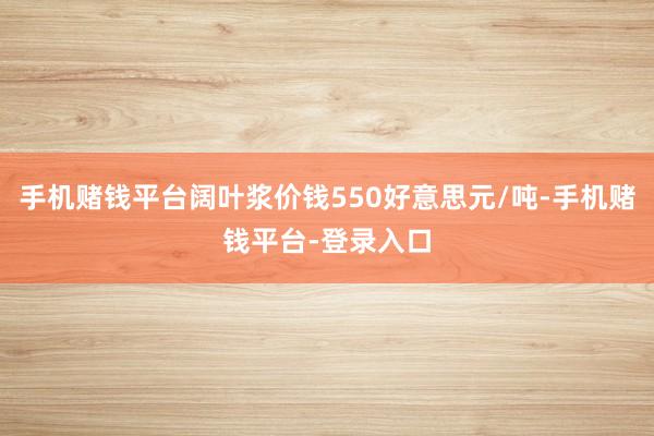 手机赌钱平台阔叶浆价钱550好意思元/吨-手机赌钱平台-登录入口