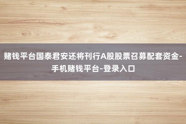赌钱平台国泰君安还将刊行A股股票召募配套资金-手机赌钱平台-登录入口