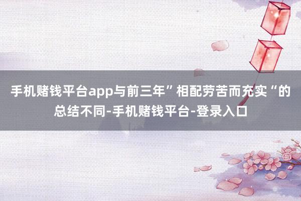手机赌钱平台app与前三年”相配劳苦而充实“的总结不同-手机赌钱平台-登录入口
