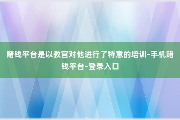 赌钱平台是以教官对他进行了特意的培训-手机赌钱平台-登录入口