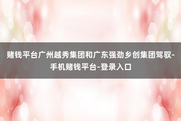 赌钱平台广州越秀集团和广东强劲乡创集团驾驭-手机赌钱平台-登录入口