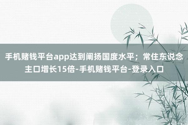 手机赌钱平台app达到阐扬国度水平;常住东说念主口增长15倍-手机赌钱平台-登录入口