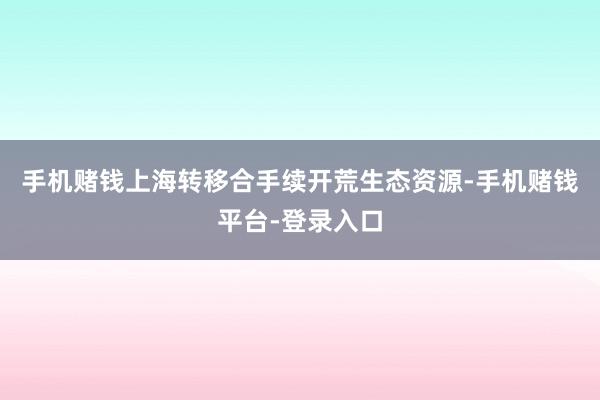 手机赌钱上海转移合手续开荒生态资源-手机赌钱平台-登录入口