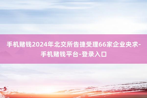 手机赌钱2024年北交所告捷受理66家企业央求-手机赌钱平台-登录入口