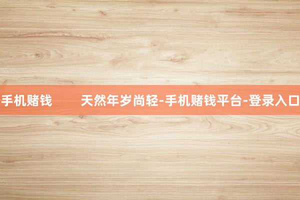 手机赌钱        天然年岁尚轻-手机赌钱平台-登录入口